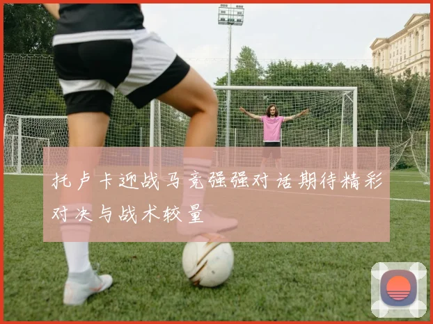 托卢卡迎战马竞强强对话期待精彩对决与战术较量