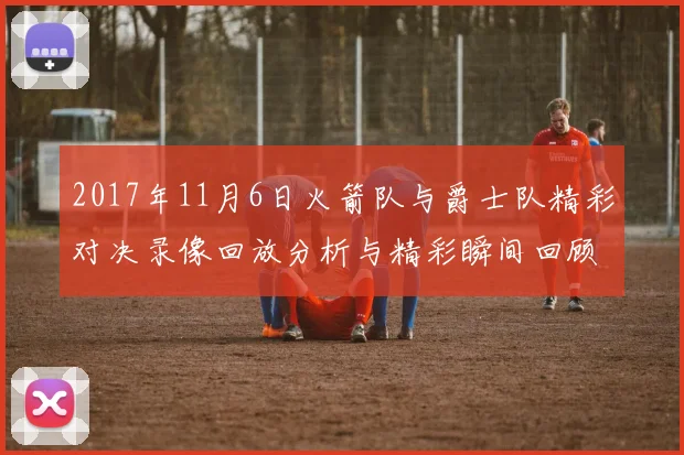 2017年11月6日火箭队与爵士队精彩对决录像回放分析与精彩瞬间回顾