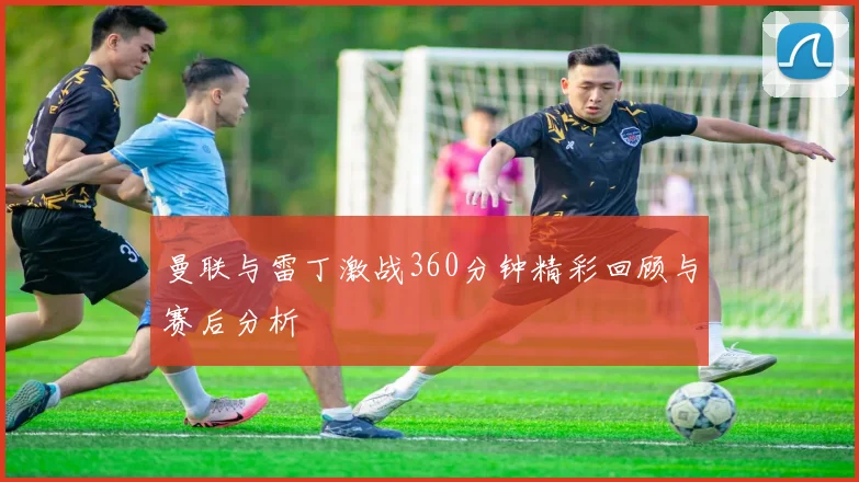 曼联与雷丁激战360分钟精彩回顾与赛后分析