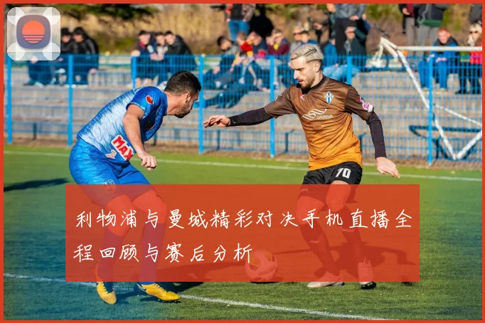 利物浦与曼城精彩对决手机直播全程回顾与赛后分析