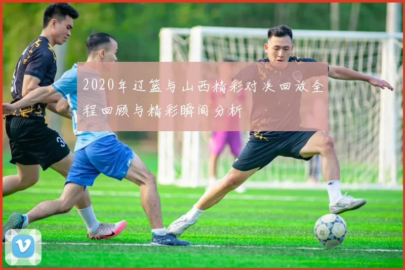 2020年辽篮与山西精彩对决回放全程回顾与精彩瞬间分析