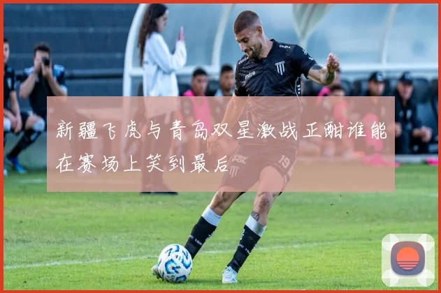 新疆飞虎与青岛双星激战正酣谁能在赛场上笑到最后