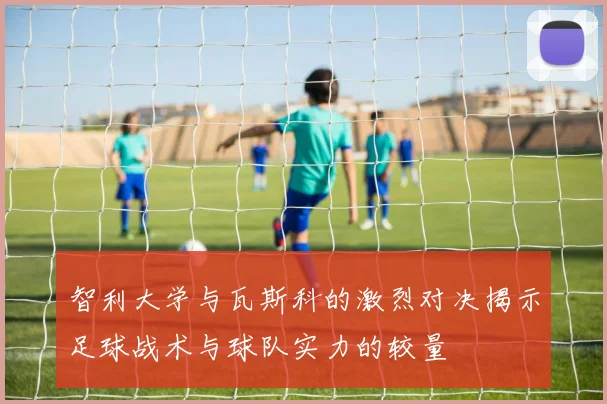 智利大学与瓦斯科的激烈对决揭示足球战术与球队实力的较量